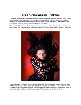 4 Hair Keratin Brazilian Treatment<br />A while ago, a new method of treating unruly hair was discovered and brought to America. This is known as the Brazilian keratin treatment. This method of keratin based hair treatment takes curly, frizzy and generally unruly hair and transforms it into something sleek, straight and gorgeous. 4 Hair Keratin is a great product that imports keratin treatment products from Brazil. <br />1123950561975The idea behind this method of hair treatment is that everyone, no matter what kind of hair they have, has keratin based hair. It is an essential protein that makes up most of your hair already. Adding it to your hair <br />is a reparative act. The idea of combining keratin with other natural ingredients was discovered in Brazil and then brought to the United States. These products straighten hair and make it silky and manageable. 4 Hair Keratin is one of these companies that bring Brazilian based products back to the United States. It was established in 1989 and now offers a variety of different treatments for all kinds of hair. <br />The idea behind them all is the same. They are easy to use treatments that can be washed out the same day and have natural ingredients. They are easy on the hair and keep most of the curl and volume that your hair originally had while making it soft and beautiful.<br />There are primarily four different types of keratin treatments available from this company. Life Solution is the newest product created by 4 Hair Keratin. This product is easier on the hair than even the company’s other products. It contains no formaldehyde at all. <br />The Progressive Solution is primarily a straightener. It is a fast acting keratin straightener that can be washed out in minutes and leaves your hair smooth and straight. The Power Solution is an especially strong product for coarse hair that is a little tougher, but also much stronger. The Chocolate Nano Keratin Solution allows you to keep your curls in their original state. It just improves the look of them and reduces frizz. <br />4 Hair Keratin brings Brazilian based products to the United States. These revolutionary keratin treatments have been used for many years in that country and really transform unmanageable, unpleasant hair to something healthy and smooth by combining natural ingredients with keratin to repair your hair. There are many different types of products offered by this company for all hair types and desired results. <br />