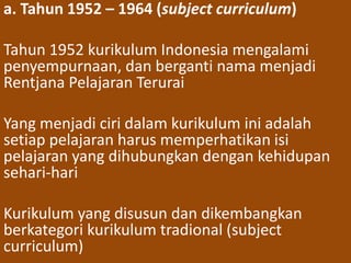 a. Tahun 1952 – 1964 (subject curriculum) 
Tahun 1952 kurikulum Indonesia mengalami 
penyempurnaan, dan berganti nama menjadi 
Rentjana Pelajaran Terurai 
Yang menjadi ciri dalam kurikulum ini adalah 
setiap pelajaran harus memperhatikan isi 
pelajaran yang dihubungkan dengan kehidupan 
sehari-hari 
Kurikulum yang disusun dan dikembangkan 
berkategori kurikulum tradional (subject 
curriculum) 
 