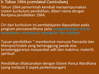 b. Tahun 1964 (correlated Curriculum) 
Tahun 1964 pemerintah kembali menyempurnakan 
sistem kurikulum pendidikan, diberi nama dengan 
Rentjana pendidikan 1964. 
Ciri dari kurikulum ini pembelajaran dipusatkan pada 
program pancawardhana yaitu pengembangan moral, 
kecerdasan, emosional, keprigelan dan jasmani. 
Tujuan pendidikan “ membentuk manusia Pancasila dan 
Manipol/Usdek yang bertanggung jawab atas 
terselenggaranya masyarakat adil dan makmur, materiil, 
spiritual 
Pendidikan dilaksanakan dengan Sistem Panca Wardhana 
(yang meliputi 5 aspek perkembangan) 
 