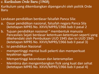 c. Kurikulum Orde Baru (1968) 
Kurikulum yang dikembangkan dipengaruhi oleh politik Orde 
Baru 
Landasan pendidikan berdasar falsafah Panca Sila: 
a. Dasar pendidikan nasional, falsafah negara Panca Sila 
(ketetapan MPRS No. XXVII/MPRS/1966 bab II pasal 2 
b. Tujuan pendidikan nasional “ membentuk manusia 
Pancasilais Sejati berdasar ketentuan-ketentuan seperti yang 
dikehendaki oleh Pembukaan UUD 1945 dan Isi UUD 1945 
(ketetapan MPRS No. XXVII/MPRS/1966 bab II pasal 3) 
c. Isi pendidikan Nasional 
- mempertinggi mental budi pekerti dan memperkuat 
keyakinan agama 
- Mempertinggi kecerdasan dan keterampilan 
- Membina dan mengembangkan fisik yang kuat dan sehat 
(ketetapan MPRS No. XXVII/MPRS/1966 bab II pasal 4) 
 