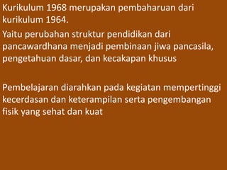 Kurikulum 1968 merupakan pembaharuan dari 
kurikulum 1964. 
Yaitu perubahan struktur pendidikan dari 
pancawardhana menjadi pembinaan jiwa pancasila, 
pengetahuan dasar, dan kecakapan khusus 
Pembelajaran diarahkan pada kegiatan mempertinggi 
kecerdasan dan keterampilan serta pengembangan 
fisik yang sehat dan kuat 
 