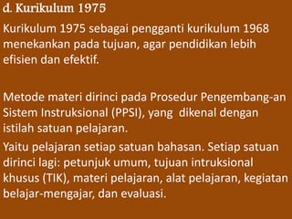 d. Kurikulum 1975 
Kurikulum 1975 sebagai pengganti kurikulum 1968 
menekankan pada tujuan, agar pendidikan lebih 
efisien dan efektif. 
Metode materi dirinci pada Prosedur Pengembang-an 
Sistem Instruksional (PPSI), yang dikenal dengan 
istilah satuan pelajaran. 
Yaitu pelajaran setiap satuan bahasan. Setiap satuan 
dirinci lagi: petunjuk umum, tujuan intruksional 
khusus (TIK), materi pelajaran, alat pelajaran, kegiatan 
belajar-mengajar, dan evaluasi. 
 