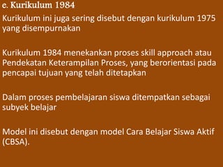 e. Kurikulum 1984 
Kurikulum ini juga sering disebut dengan kurikulum 1975 
yang disempurnakan 
Kurikulum 1984 menekankan proses skill approach atau 
Pendekatan Keterampilan Proses, yang berorientasi pada 
pencapai tujuan yang telah ditetapkan 
Dalam proses pembelajaran siswa ditempatkan sebagai 
subyek belajar 
Model ini disebut dengan model Cara Belajar Siswa Aktif 
(CBSA). 
 