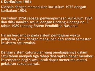 f. Kurikulum 1994 
Didisain dengan memadukan kurikulum 1975 dengan 
kurikulum 1984. 
Kurikulum 1994 sebagai penyempurnaan kurikulum 1984 
dan dilaksanakan sesuai dengan Undang-Undang no. 2 
tahun 1989 tentang Sistem Pendidikan Nasional. 
Hal ini berdampak pada sistem pembagian waktu 
pelajaran, yaitu dengan mengubah dari sistem semester 
ke sistem caturwulan. 
Dengan sistem caturwulan yang pembagiannya dalam 
satu tahun menjadi tiga tahap diharapkan dapat memberi 
kesempatan bagi siswa untuk dapat menerima materi 
pelajaran cukup banyak. 
 