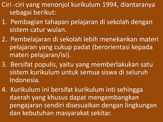 Ciri -ciri yang menonjol kurikulum 1994, diantaranya 
sebagai berikut: 
1. Pembagian tahapan pelajaran di sekolah dengan 
sistem catur wulan. 
2. Pembelajaran di sekolah lebih menekankan materi 
pelajaran yang cukup padat (berorientasi kepada 
materi pelajaran/isi). 
3. Bersifat populis, yaitu yang memberlakukan satu 
sistem kurikulum untuk semua siswa di seluruh 
Indonesia. 
4. Kurikulum ini bersifat kurikulum inti sehingga 
daerah yang khusus dapat mengembangkan 
pengajaran sendiri disesuaikan dengan lingkungan 
dan kebutuhan masyarakat sekitar. 
 