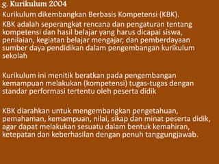 g. Kurikulum 2004 
Kurikulum dikembangkan Berbasis Kompetensi (KBK). 
KBK adalah seperangkat rencana dan pengaturan tentang 
kompetensi dan hasil belajar yang harus dicapai siswa, 
penilaian, kegiatan belajar mengajar, dan pemberdayaan 
sumber daya pendidikan dalam pengembangan kurikulum 
sekolah 
Kurikulum ini menitik beratkan pada pengembangan 
kemampuan melakukan (kompetensi) tugas-tugas dengan 
standar performasi tertentu oleh peserta didik 
KBK diarahkan untuk mengembangkan pengetahuan, 
pemahaman, kemampuan, nilai, sikap dan minat peserta didik, 
agar dapat melakukan sesuatu dalam bentuk kemahiran, 
ketepatan dan keberhasilan dengan penuh tanggungjawab. 
 