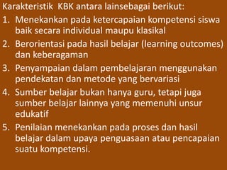 Karakteristik KBK antara lainsebagai berikut: 
1. Menekankan pada ketercapaian kompetensi siswa 
baik secara individual maupu klasikal 
2. Berorientasi pada hasil belajar (learning outcomes) 
dan keberagaman 
3. Penyampaian dalam pembelajaran menggunakan 
pendekatan dan metode yang bervariasi 
4. Sumber belajar bukan hanya guru, tetapi juga 
sumber belajar lainnya yang memenuhi unsur 
edukatif 
5. Penilaian menekankan pada proses dan hasil 
belajar dalam upaya penguasaan atau pencapaian 
suatu kompetensi. 
 