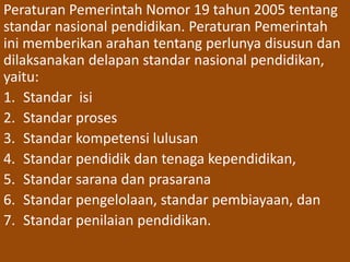 Peraturan Pemerintah Nomor 19 tahun 2005 tentang 
standar nasional pendidikan. Peraturan Pemerintah 
ini memberikan arahan tentang perlunya disusun dan 
dilaksanakan delapan standar nasional pendidikan, 
yaitu: 
1. Standar isi 
2. Standar proses 
3. Standar kompetensi lulusan 
4. Standar pendidik dan tenaga kependidikan, 
5. Standar sarana dan prasarana 
6. Standar pengelolaan, standar pembiayaan, dan 
7. Standar penilaian pendidikan. 
 
