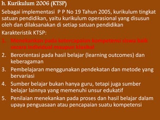 h. Kurikulum 2006 (KTSP) 
Sebagai implementasi P P No 19 Tahun 2005, kurikulum tingkat 
satuan pendidikan, yaitu kurikulum operasional yang disusun 
oleh dan dilaksanakan di setiap satuan pendidikan 
Karakteristik KTSP: 
1. Menekankan pada ketercapaian kompetensi siswa baik 
secara individual maupun klasikal 
2. Berorientasi pada hasil belajar (learning outcomes) dan 
keberagaman 
3. Pembelajaran menggunakan pendekatan dan metode yang 
bervariasi 
4. Sumber belajar bukan hanya guru, tetapi juga sumber 
belajar lainnya yang memenuhi unsur edukatif 
5. Penilaian menekankan pada proses dan hasil belajar dalam 
upaya penguasaan atau pencapaian suatu kompetensi 
 