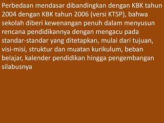 Perbedaan mendasar dibandingkan dengan KBK tahun 
2004 dengan KBK tahun 2006 (versi KTSP), bahwa 
sekolah diberi kewenangan penuh dalam menyusun 
rencana pendidikannya dengan mengacu pada 
standar-standar yang ditetapkan, mulai dari tujuan, 
visi-misi, struktur dan muatan kurikulum, beban 
belajar, kalender pendidikan hingga pengembangan 
silabusnya 
 