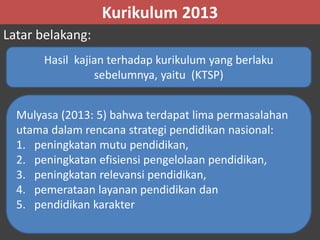 Kurikulum 2013 
Latar belakang: 
Hasil kajian terhadap kurikulum yang berlaku 
sebelumnya, yaitu (KTSP) 
Mulyasa (2013: 5) bahwa terdapat lima permasalahan 
utama dalam rencana strategi pendidikan nasional: 
1. peningkatan mutu pendidikan, 
2. peningkatan efisiensi pengelolaan pendidikan, 
3. peningkatan relevansi pendidikan, 
4. pemerataan layanan pendidikan dan 
5. pendidikan karakter 
 