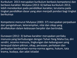 Kurikulum 2013 merupakan kurikulum berbasis kompetensi dan 
berbasis karakter. Mulyasa (2013: 6) bahwa kurikulum 2013, 
lebih menekankan pada pendidikan karakter, terutama pada 
tingkat pendidikan dasar yang akan menjadi pondasi bagi tingkat 
berikutnya 
Kompetensi menurut Mulyasa (2003: 37) merupakan perpaduan 
dari pengetahuan, keterampilan, nilai dan sikap yang 
direfleksikan dalam kebiasaan berpikir dan bertindak. 
Gunawan (2012: 3) bahwa karakter merupakan perilaku 
manusia yang berhubungan dengan Tuhan Yang Maha Esa, diri 
sendiri, sesama manusia, lingkungan dan kebangsaan yang 
terwujud dalam pikiran, sikap, perasaan, perkataan dan 
perbuatan berdasarkan norma-norma agama, hukum, tata 
krama, budaya, dan adat istiadat 
 