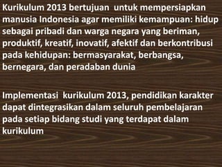 Kurikulum 2013 bertujuan untuk mempersiapkan 
manusia Indonesia agar memiliki kemampuan: hidup 
sebagai pribadi dan warga negara yang beriman, 
produktif, kreatif, inovatif, afektif dan berkontribusi 
pada kehidupan: bermasyarakat, berbangsa, 
bernegara, dan peradaban dunia 
Implementasi kurikulum 2013, pendidikan karakter 
dapat dintegrasikan dalam seluruh pembelajaran 
pada setiap bidang studi yang terdapat dalam 
kurikulum 
 