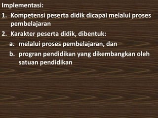 Implementasi: 
1. Kompetensi peserta didik dicapai melalui proses 
pembelajaran 
2. Karakter peserta didik, dibentuk: 
a. melalui proses pembelajaran, dan 
b. progran pendidikan yang dikembangkan oleh 
satuan pendidikan 
 
