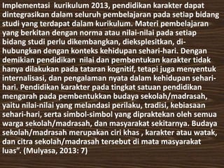 Implementasi kurikulum 2013, pendidikan karakter dapat 
dintegrasikan dalam seluruh pembelajaran pada setiap bidang 
studi yang terdapat dalam kurikulum. Materi pembelajaran 
yang berkitan dengan norma atau nilai-nilai pada setiap 
bidang studi perlu dikembangkan, dieksplesitkan, di-hubungkan 
dengan konteks kehidupan sehari-hari. Dengan 
demikian pendidikan nilai dan pembentukan karakter tidak 
hanya dilakukan pada tataran kognitif, tetapi juga menyentuk 
internalisasi, dan pengalaman nyata dalam kehidupan sehari-hari. 
Pendidikan karakter pada tingkat satuan pendidikan 
mengarah pada pembentukkan budaya sekolah/madrasah, 
yaitu nilai-nilai yang melandasi perilaku, tradisi, kebiasaan 
sehari-hari, serta simbol-simbol yang dipraktekan oleh semua 
warga sekolah/madrasah, dan masyarakat sekitarnya. Budaya 
sekolah/madrasah merupakan ciri khas , karakter atau watak, 
dan citra sekolah/madrasah tersebut di mata masyarakat 
luas”. (Mulyasa, 2013: 7) 
 