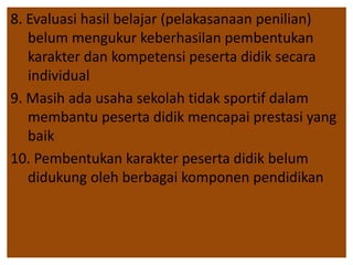 8. Evaluasi hasil belajar (pelakasanaan penilian) 
belum mengukur keberhasilan pembentukan 
karakter dan kompetensi peserta didik secara 
individual 
9. Masih ada usaha sekolah tidak sportif dalam 
membantu peserta didik mencapai prestasi yang 
baik 
10. Pembentukan karakter peserta didik belum 
didukung oleh berbagai komponen pendidikan 
