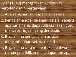 Tyler (1949) mengartikan kurikulum 
bertolak dari 4 pertanyaan: 
1. Apa yang harus dicapai oleh sekolah 
2. Pengalaman-pengalaman belajar seperti 
apa yang harus dapat dilaksanakan guru 
mencapai tujuan yang dimaksud 
3. Bagaimana pengalaman belajar 
diorganisasikan secara efektif 
4. Bagaimana cara menentukan bahwa 
tujuan pendidikan telah dapat tercapai 
 