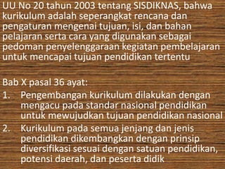 UU No 20 tahun 2003 tentang SISDIKNAS, bahwa 
kurikulum adalah seperangkat rencana dan 
pengaturan mengenai tujuan, isi, dan bahan 
pelajaran serta cara yang digunakan sebagai 
pedoman penyelenggaraan kegiatan pembelajaran 
untuk mencapai tujuan pendidikan tertentu 
Bab X pasal 36 ayat: 
1. Pengembangan kurikulum dilakukan dengan 
mengacu pada standar nasional pendidikan 
untuk mewujudkan tujuan pendidikan nasional 
2. Kurikulum pada semua jenjang dan jenis 
pendidikan dikembangkan dengan prinsip 
diversifikasi sesuai dengan satuan pendidikan, 
potensi daerah, dan peserta didik 
 