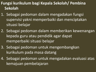 Fungsi kurikulum bagi Kepala Sekolah/ Pembina 
Sekolah 
1. Sebagai pedoman dalam mengadakan fungsi 
supervisi yakni memperbaiki dan menciptakan 
situasi belajar 
2. Sebagai pedoman dalam memberikan kewenangan 
kepada guru atau pendidik agar dapat 
memperbaiki situasi belajar 
3. Sebagai pedoman untuk mengembangkan 
kurikulum pada masa datang 
4. Sebagai pedoman untuk mengadakan evaluasi atas 
kemajuan pembelajaran 
 