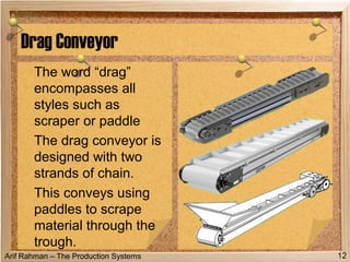 Arif Rahman – The Production Systems
Drag Conveyor
The word “drag”
encompasses all
styles such as
scraper or paddle
The drag conveyor is
designed with two
strands of chain.
This conveys using
paddles to scrape
material through the
trough.
12
 