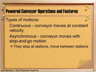 Arif Rahman – The Production Systems
Types of motions:
Continuous - conveyor moves at constant
velocity
Asynchronous - conveyor moves with
stop-and-go motion
¤ They stop at stations, move between stations
Powered Conveyor Operations and Features
21
 