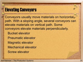Arif Rahman – The Production Systems
Conveyors usually move materials on horizontal
path. With a sloping angle, several conveyors can
elevate materials on vertical path. Some
conveyors elevate materials perpendicularly.
Bucket elevator
Pneumatic elevator
Magnetic elevator
Mechanical elevator
Screw elevator
Elevating Conveyors
25
 