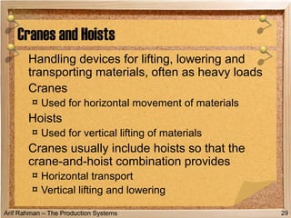 Arif Rahman – The Production Systems
Handling devices for lifting, lowering and
transporting materials, often as heavy loads
Cranes
¤ Used for horizontal movement of materials
Hoists
¤ Used for vertical lifting of materials
Cranes usually include hoists so that the
crane-and-hoist combination provides
¤ Horizontal transport
¤ Vertical lifting and lowering
Cranes and Hoists
29
 