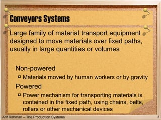 Arif Rahman – The Production Systems
Large family of material transport equipment
designed to move materials over fixed paths,
usually in large quantities or volumes
Non powered‑
¤ Materials moved by human workers or by gravity
Powered
¤ Power mechanism for transporting materials is
contained in the fixed path, using chains, belts,
rollers or other mechanical devices
Conveyors Systems
3
 