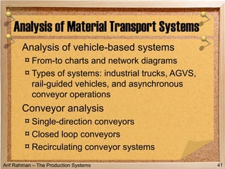 Arif Rahman – The Production Systems
Analysis of vehicle-based systems
¤ From-to charts and network diagrams
¤ Types of systems: industrial trucks, AGVS,
rail-guided vehicles, and asynchronous
conveyor operations
Conveyor analysis
¤ Single-direction conveyors
¤ Closed loop conveyors
¤ Recirculating conveyor systems
Analysis of Material Transport Systems
41
 