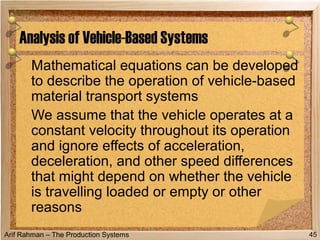 Arif Rahman – The Production Systems
Mathematical equations can be developed
to describe the operation of vehicle-based
material transport systems
We assume that the vehicle operates at a
constant velocity throughout its operation
and ignore effects of acceleration,
deceleration, and other speed differences
that might depend on whether the vehicle
is travelling loaded or empty or other
reasons
Analysis of Vehicle-Based Systems
45
 