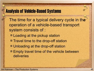 Arif Rahman – The Production Systems
The time for a typical delivery cycle in the
operation of a vehicle-based transport
system consists of :
¤ Loading at the pickup station
¤ Travel time to the drop-off station
¤ Unloading at the drop-off station
¤ Empty travel time of the vehicle between
deliveries
Analysis of Vehicle-Based Systems
46
 