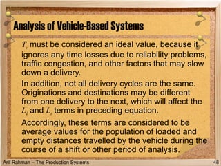 Arif Rahman – The Production Systems
Tc must be considered an ideal value, because it
ignores any time losses due to reliability problems,
traffic congestion, and other factors that may slow
down a delivery.
In addition, not all delivery cycles are the same.
Originations and destinations may be different
from one delivery to the next, which will affect the
Ld and Le terms in preceding equation.
Accordingly, these terms are considered to be
average values for the population of loaded and
empty distances travelled by the vehicle during the
course of a shift or other period of analysis.
Analysis of Vehicle-Based Systems
48
 
