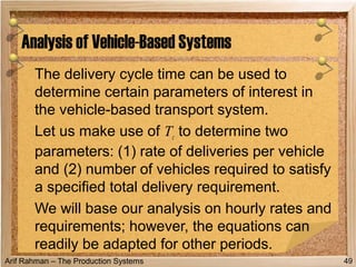 Arif Rahman – The Production Systems
The delivery cycle time can be used to
determine certain parameters of interest in
the vehicle-based transport system.
Let us make use of Tc to determine two
parameters: (1) rate of deliveries per vehicle
and (2) number of vehicles required to satisfy
a specified total delivery requirement.
We will base our analysis on hourly rates and
requirements; however, the equations can
readily be adapted for other periods.
Analysis of Vehicle-Based Systems
49
 