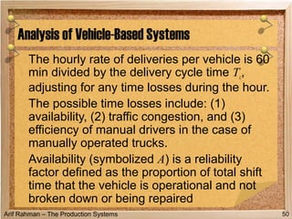 Arif Rahman – The Production Systems
The hourly rate of deliveries per vehicle is 60
min divided by the delivery cycle time Tc,
adjusting for any time losses during the hour.
The possible time losses include: (1)
availability, (2) traffic congestion, and (3)
efficiency of manual drivers in the case of
manually operated trucks.
Availability (symbolized A) is a reliability
factor defined as the proportion of total shift
time that the vehicle is operational and not
broken down or being repaired
Analysis of Vehicle-Based Systems
50
 
