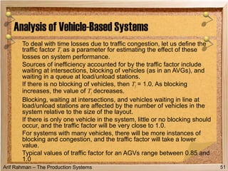Arif Rahman – The Production Systems
To deal with time losses due to traffic congestion, let us define the
traffic factor Tf as a parameter for estimating the effect of these
losses on system performance.
Sources of inefficiency accounted for by the traffic factor include
waiting at intersections, blocking of vehicles (as in an AVGs), and
waiting in a queue at load/unload stations.
If there is no blocking of vehicles, then Tf = 1.0. As blocking
increases, the value of Tf decreases.
Blocking, waiting at intersections, and vehicles waiting in line at
load/unload stations are affected by the number of vehicles in the
system relative to the size of the layout.
If there is only one vehicle in the system, little or no blocking should
occur, and the traffic factor will be very close to 1.0.
For systems with many vehicles, there will be more instances of
blocking and congestion, and the traffic factor will take a lower
value.
Typical values of traffic factor for an AGVs range between 0.85 and
1.0
Analysis of Vehicle-Based Systems
51
 