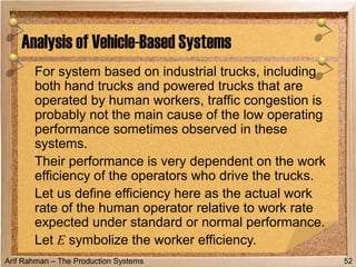 Arif Rahman – The Production Systems
For system based on industrial trucks, including
both hand trucks and powered trucks that are
operated by human workers, traffic congestion is
probably not the main cause of the low operating
performance sometimes observed in these
systems.
Their performance is very dependent on the work
efficiency of the operators who drive the trucks.
Let us define efficiency here as the actual work
rate of the human operator relative to work rate
expected under standard or normal performance.
Let E symbolize the worker efficiency.
Analysis of Vehicle-Based Systems
52
 