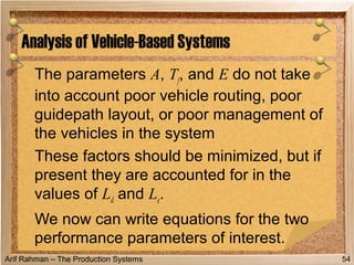 Arif Rahman – The Production Systems
The parameters A, Tf, and E do not take
into account poor vehicle routing, poor
guidepath layout, or poor management of
the vehicles in the system
These factors should be minimized, but if
present they are accounted for in the
values of Ld and Le.
We now can write equations for the two
performance parameters of interest.
Analysis of Vehicle-Based Systems
54
 
