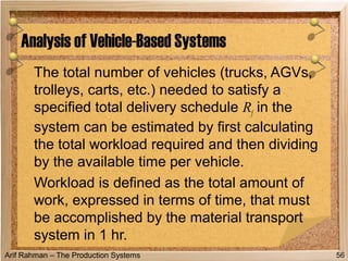 Arif Rahman – The Production Systems
The total number of vehicles (trucks, AGVs,
trolleys, carts, etc.) needed to satisfy a
specified total delivery schedule Rf in the
system can be estimated by first calculating
the total workload required and then dividing
by the available time per vehicle.
Workload is defined as the total amount of
work, expressed in terms of time, that must
be accomplished by the material transport
system in 1 hr.
Analysis of Vehicle-Based Systems
56
 