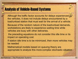 Arif Rahman – The Production Systems
Although the traffic factor accounts for delays experienced by
the vehicles, it does not include delays encountered by a
load/unload station that must wait for the arrival of a vehicle.
Because of the random nature of the load/unload demands,
workstations are likely to experience waiting time while
vehicles are busy with other deliveries.
the preceding equations do not consider this idle time or its
impact on operating cost
If station idle time is to be minimized, then more vehicles may
be needed
Mathematical models based on queuing theory are
appropriate to analyze this more-complex stochastic situation
Analysis of Vehicle-Based Systems
60
 