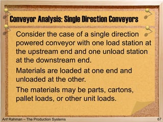 Arif Rahman – The Production Systems
Consider the case of a single direction
powered conveyor with one load station at
the upstream end and one unload station
at the downstream end.
Materials are loaded at one end and
unloaded at the other.
The materials may be parts, cartons,
pallet loads, or other unit loads.
Conveyor Analysis: Single Direction Conveyors
67
 