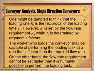 Arif Rahman – The Production Systems
One might be tempted to think that the
loading rate RL is the reciprocal of the loading
time TL. However, RL is set by the flow rate
requirement Rf, while TL is determined by
ergonomic factors.
The worker who loads the conveyor may be
capable of performing the loading task at a
rate that is faster than the required flow rate.
On the other hand, the flow rate requirement
cannot be set faster than it is humanly
possible to perform the loading task.
Conveyor Analysis: Single Direction Conveyors
72
 
