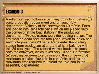 Arif Rahman – The Production Systems
A roller conveyor follows a pathway 35 m long between a
parts production department and an assembly
department. Velocity of the conveyor is 40 m/min. Parts
are loaded into large tote pans, which are placed onto
the conveyor at the load station in the production
department. Two operators work the loading station. The
first worker loads part into tote pans, which takes 25 sec.
each tote pan holds 20 parts. Parts enter the loading
station from production at a rate that is in balance with
this 25-sec cycle. The second worker loads tote pans
onto the conveyor, which takes only 10 sec. Determine:
(a) spacing between tote pans along the conveyor, (b)
maximum possible flow rate in parts/min, and (c) the
maximum time required to unload the tote pan in the
assembly department
Example 3
77
 