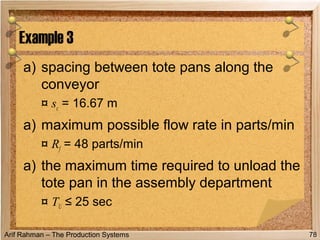 Arif Rahman – The Production Systems
a) spacing between tote pans along the
conveyor
¤ sc = 16.67 m
a) maximum possible flow rate in parts/min
¤ Rf = 48 parts/min
a) the maximum time required to unload the
tote pan in the assembly department
¤ TU ≤ 25 sec
Example 3
78
 