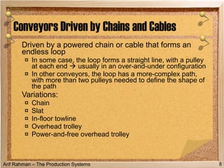 Arif Rahman – The Production Systems
Driven by a powered chain or cable that forms an
endless loop
¤ In some case, the loop forms a straight line, with a pulley
at each end  usually in an over-and-under configuration
¤ In other conveyors, the loop has a more-complex path,
with more than two pulleys needed to define the shape of
the path
Variations:
¤ Chain
¤ Slat
¤ In-floor towline
¤ Overhead trolley
¤ Power-and-free overhead trolley
Conveyors Driven by Chains and Cables
8
 
