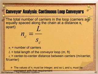 Arif Rahman – The Production Systems
The total number of carriers in the loop (carriers are
equally spaced along the chain at a distance sc
apart)
nc = number of carriers
L = total length of the conveyor loop (m, ft)
sc = center-to-center distance between carriers (m/carrier,
ft/carrier)
¤ The values of nc must be integer, and so L and sc must be
consistent with that requirement
Conveyor Analysis: Continuous Loop Conveyors
83
c
c
s
L
n =
 