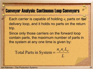 Arif Rahman – The Production Systems
Each carrier is capable of holding np parts on the
delivery loop, and it holds no parts on the return
trip.
Since only those carriers on the forward loop
contain parts, the maximum number of parts in
the system at any one time is given by:
Conveyor Analysis: Continuous Loop Conveyors
84
L
Lnn dcp
=SysteminPartsTotal
 