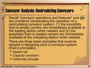 Arif Rahman – The Production Systems
Recall “conveyor operations and features” and the
two problems complicating the operation of a
recirculating conveyor system: (1) the possibility
that no empty carriers are immediately available at
the loading station when needed and (2) the
possibility that no loaded carriers are immediately
available at the unloading station when needed
There are three basic principles that must be
obeyed in designing such a conveyor system
(Kwo’s principles):
¤ Speed rule
¤ Capacity constraint
¤ Uniformity principle
Conveyor Analysis: Recirculating Conveyors
86
 