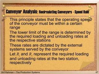 Arif Rahman – The Production Systems
This principle states that the operating speed
of the conveyor must be within a certain
range
The lower limit of the range is determined by
the required loading and unloading rates at
the respective stations
These rates are dictated by the external
systems served by the conveyor
Let RL and RU represent the required loading
and unloading rates at the two station,
respectively
Conveyor Analysis: Recirculating Conveyors - Speed Rule
87
 