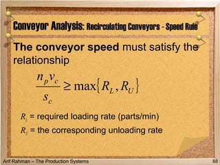 Arif Rahman – The Production Systems
The conveyor speed must satisfy the
relationship
RL = required loading rate (parts/min)
RU = the corresponding unloading rate
Conveyor Analysis: Recirculating Conveyors - Speed Rule
88
{ }UL
c
cp
RR
s
vn
,max≥
 