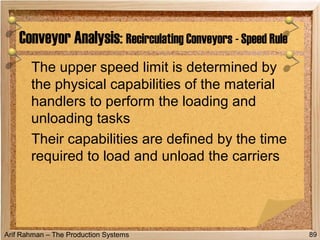 Arif Rahman – The Production Systems
The upper speed limit is determined by
the physical capabilities of the material
handlers to perform the loading and
unloading tasks
Their capabilities are defined by the time
required to load and unload the carriers
Conveyor Analysis: Recirculating Conveyors - Speed Rule
89
 
